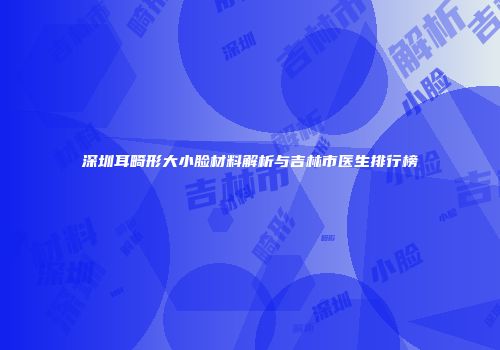 深圳耳畸形大小脸材料解析与吉林市医生排行榜
