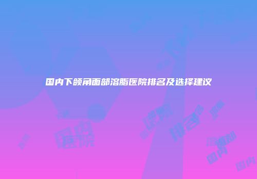 国内下颌角面部溶脂医院排名及选择建议