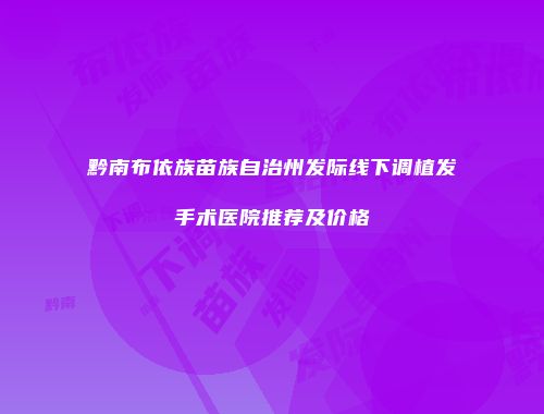黔南布依族苗族自治州发际线下调植发手术医院推荐及价格