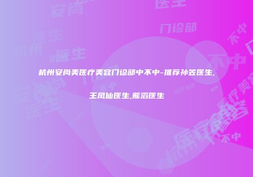杭州安尚美医疗美容门诊部中不中-推荐孙笠医生,王凤仙医生,熊滔医生
