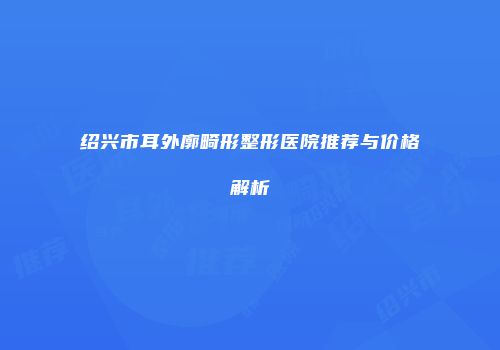 绍兴市耳外廓畸形整形医院推荐与价格解析