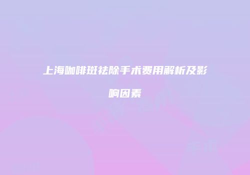 上海咖啡斑祛除手术费用解析及影响因素