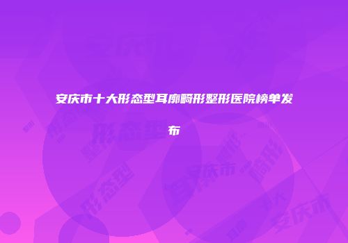 安庆市十大形态型耳廓畸形整形医院榜单发布