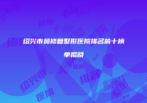 绍兴市鼻修复整形医院排名前十榜单揭晓