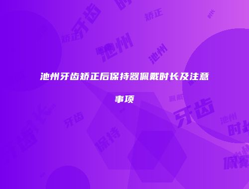 池州牙齿矫正后保持器佩戴时长及注意事项