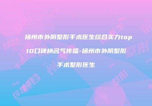 扬州市外阴整形手术医生综合实力top10口碑榜名气传播-扬州市外阴整形手术整形医生