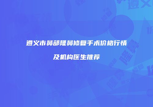 遵义市鼻部隆鼻修复手术价格行情及机构医生推荐
