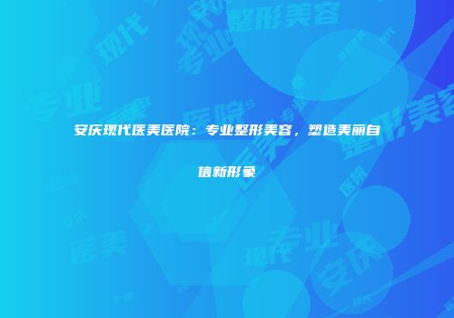 安庆现代医美医院：专业整形美容，塑造美丽自信新形象