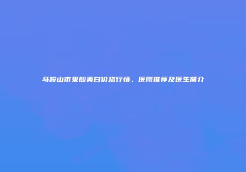 马鞍山市果酸美白价格行情、医院推荐及医生简介