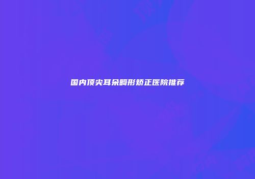 国内顶尖耳朵畸形矫正医院推荐