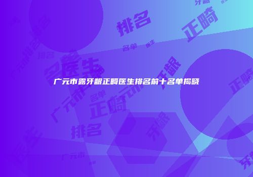 广元市露牙龈正畸医生排名前十名单揭晓