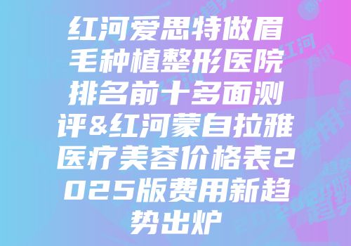红河爱思特做眉毛种植整形医院排名前十多面测评&红河蒙自拉雅医疗美容价格表2025版费用新趋势出炉