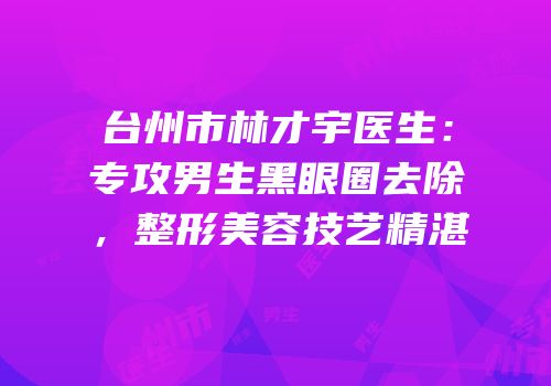 台州市林才宇医生：专攻男生黑眼圈去除，整形美容技艺精湛