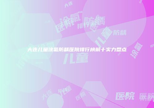 大连儿童涂氟防龋医院排行榜前十实力盘点