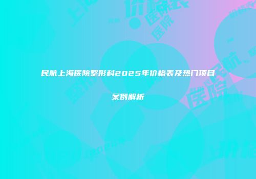民航上海医院整形科2025年价格表及热门项目案例解析
