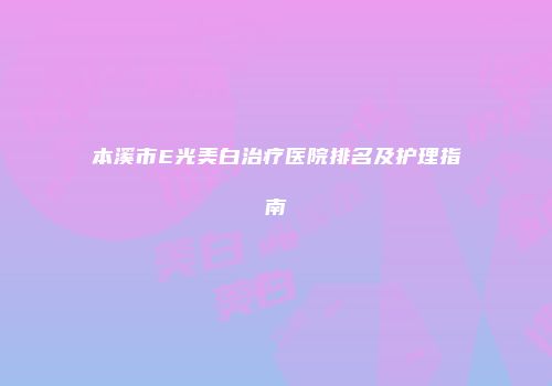 本溪市E光美白治疗医院排名及护理指南