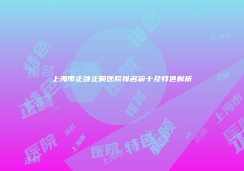 上海市正颌正畸医院排名前十及特色解析