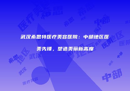 武汉希思特医疗美容医院：中部地区医美先锋，塑造美丽新高度
