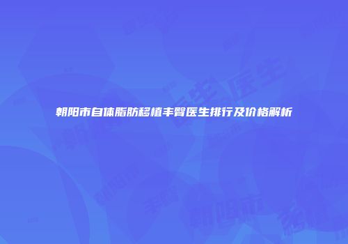 朝阳市自体脂肪移植丰臀医生排行及价格解析