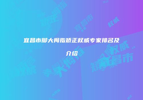 宜昌市脚大拇指矫正权威专家排名及介绍