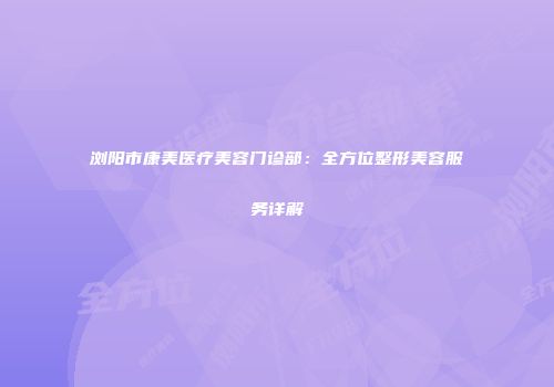 浏阳市康美医疗美容门诊部：全方位整形美容服务详解