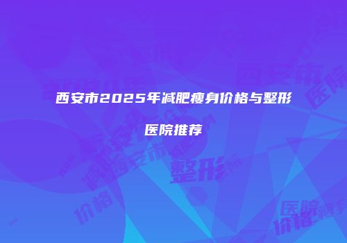 西安市2025年减肥瘦身价格与整形医院推荐