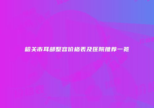 韶关市耳部整容价格表及医院推荐一览