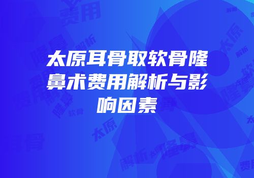 太原耳骨取软骨隆鼻术费用解析与影响因素