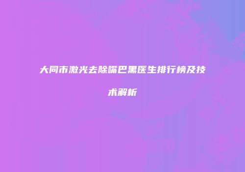 大同市激光去除嘴巴黑医生排行榜及技术解析