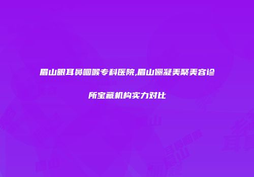 眉山眼耳鼻咽喉专科医院,眉山俪凝美聚美容诊所宝藏机构实力对比