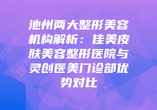 池州两大整形美容机构解析：佳美皮肤美容整形医院与灵创医美门诊部优势对比
