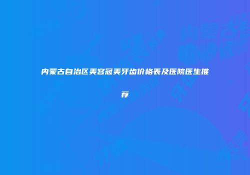 内蒙古自治区美容冠美牙齿价格表及医院医生推荐