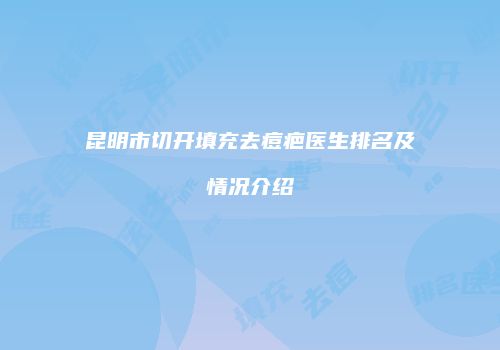 昆明市切开填充去痘疤医生排名及情况介绍