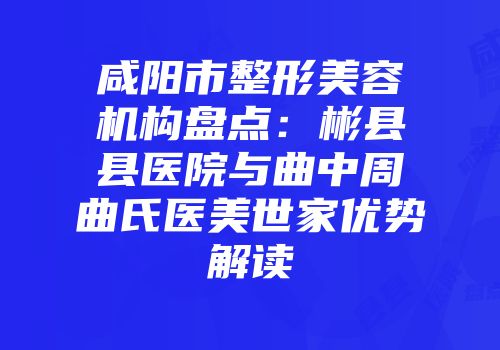 咸阳市整形美容机构盘点：彬县县医院与曲中周曲氏医美世家优势解读