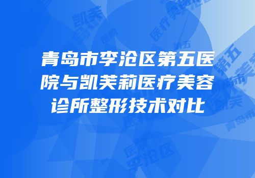 青岛市李沧区第五医院与凯芙莉医疗美容诊所整形技术对比