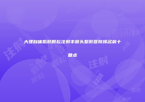 大理自体脂肪颗粒注射丰额头整形医院排名前十盘点