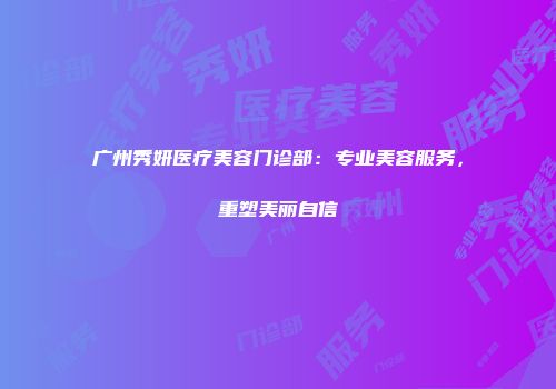广州秀妍医疗美容门诊部：专业美容服务，重塑美丽自信