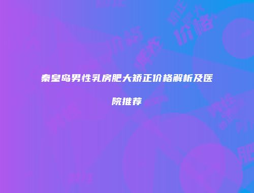 秦皇岛男性乳房肥大矫正价格解析及医院推荐