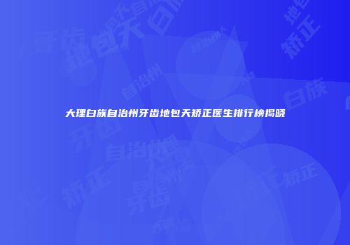 大理白族自治州牙齿地包天矫正医生排行榜揭晓
