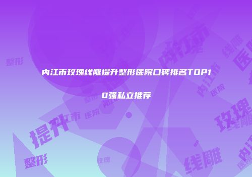 内江市玫瑰线雕提升整形医院口碑排名TOP10强私立推荐