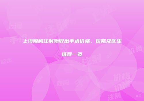 上海隆胸注射物取出手术价格、医院及医生推荐一览