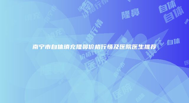 南宁市自体填充隆鼻价格行情及医院医生推荐