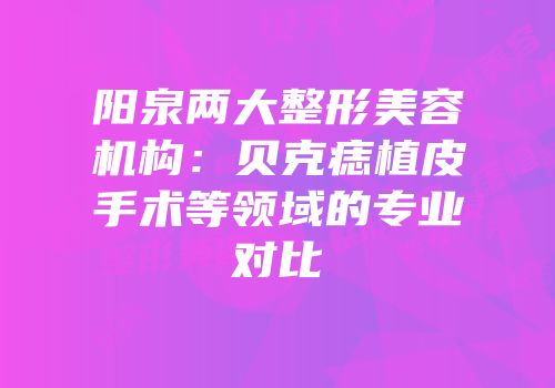 阳泉两大整形美容机构：贝克痣植皮手术等领域的专业对比
