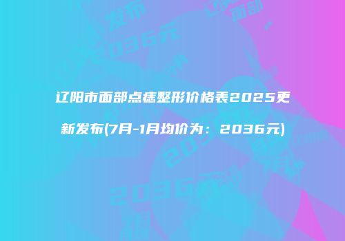 辽阳市面部点痣整形价格表2025更新发布(7月-1月均价为：2036元)