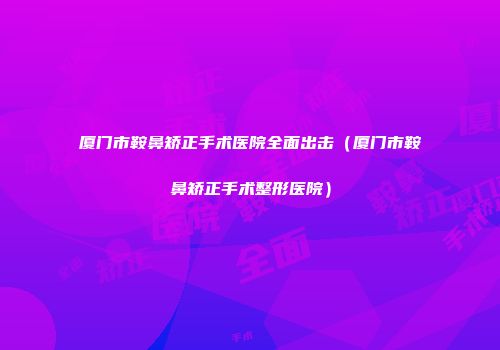 厦门市鞍鼻矫正手术医院全面出击（厦门市鞍鼻矫正手术整形医院）