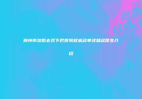 荆州市溶脂去双下巴医院权威名单及知名医生介绍