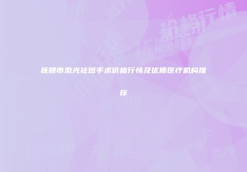 抚顺市激光祛斑手术价格行情及优质医疗机构推荐