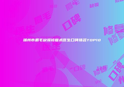 扬州市眉毛缺损修复术医生口碑排名TOP10