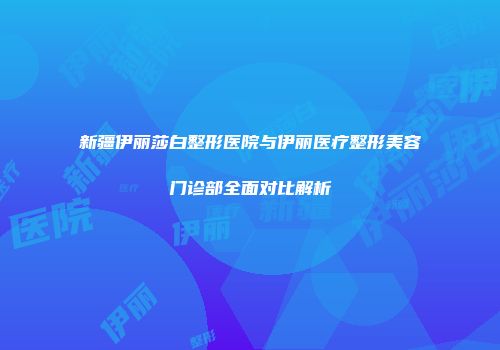 新疆伊丽莎白整形医院与伊丽医疗整形美容门诊部全面对比解析