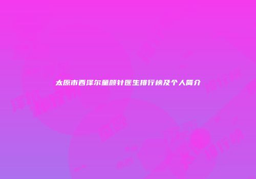 太原市西泽尔童颜针医生排行榜及个人简介